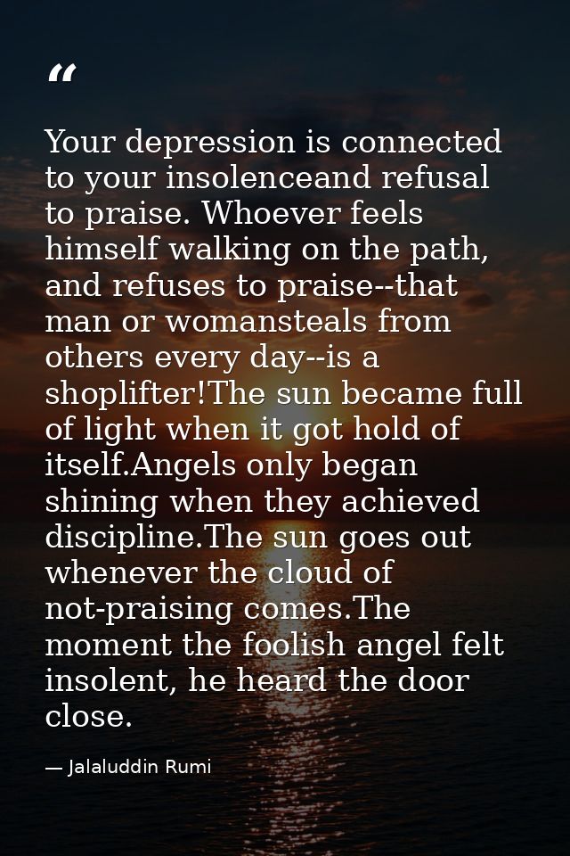 Your depression is connected to your insolenceand refusal to praise. Whoever feels himself walking on the path, and refu — Jalaluddin Rumi
