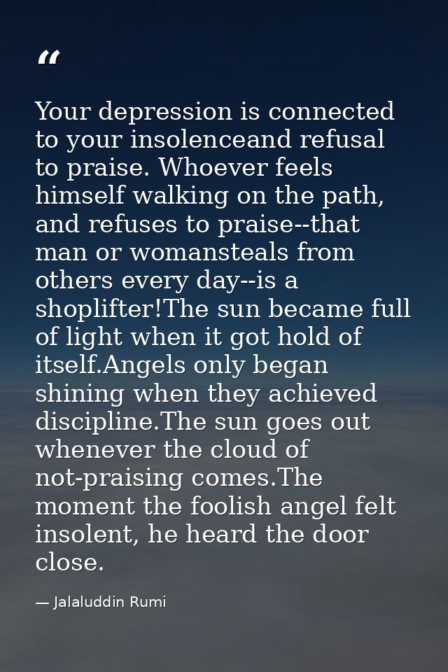 Your depression is connected to your insolenceand refusal to praise. Whoever feels himself walking on the path, and refu — Jalaluddin Rumi