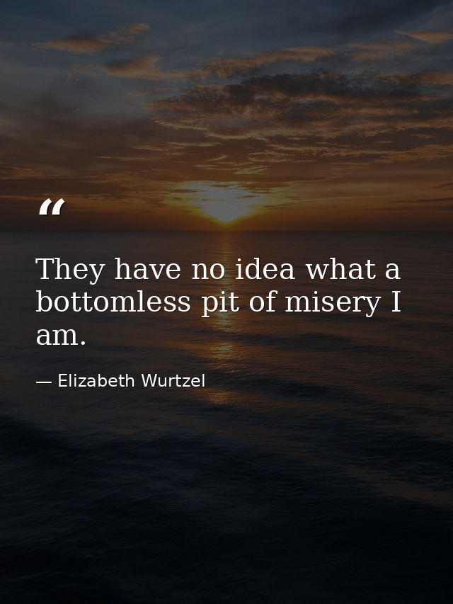 They have no idea what a bottomless pit of misery I am. — Elizabeth Wurtzel