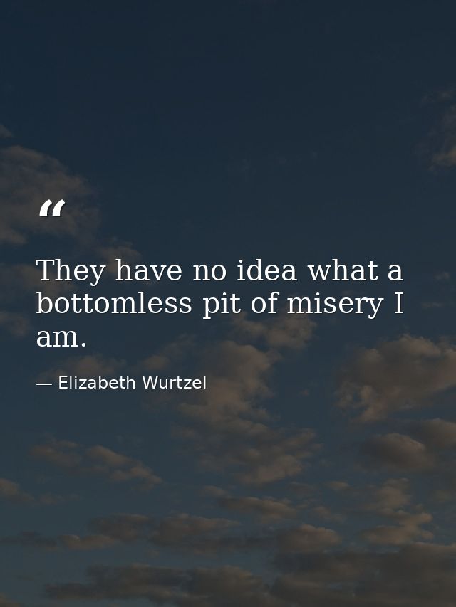 They have no idea what a bottomless pit of misery I am. — Elizabeth Wurtzel