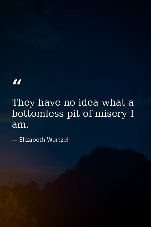 They have no idea what a bottomless pit of misery I am. — Elizabeth Wurtzel