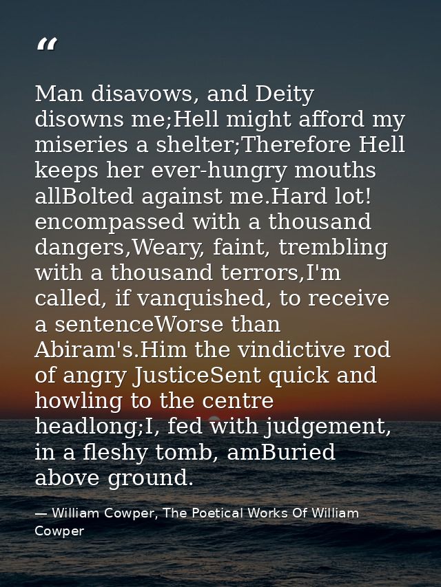 Man disavows, and Deity disowns me;Hell might afford my miseries a shelter;Therefore Hell keeps her ever-hungry mouths a — William Cowper, The Poetical Works Of William Cowper