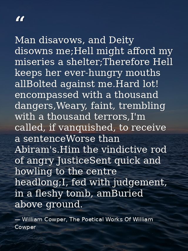Man disavows, and Deity disowns me;Hell might afford my miseries a shelter;Therefore Hell keeps her ever-hungry mouths a — William Cowper, The Poetical Works Of William Cowper