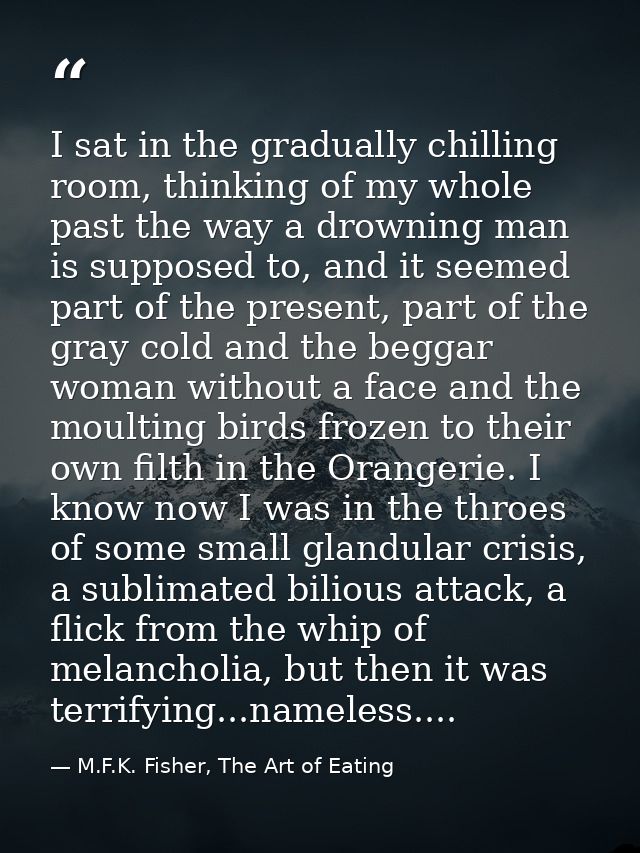 I sat in the gradually chilling room, thinking of my whole past the way a drowning man is supposed to, and it seemed par — M.F.K. Fisher, The Art of Eating