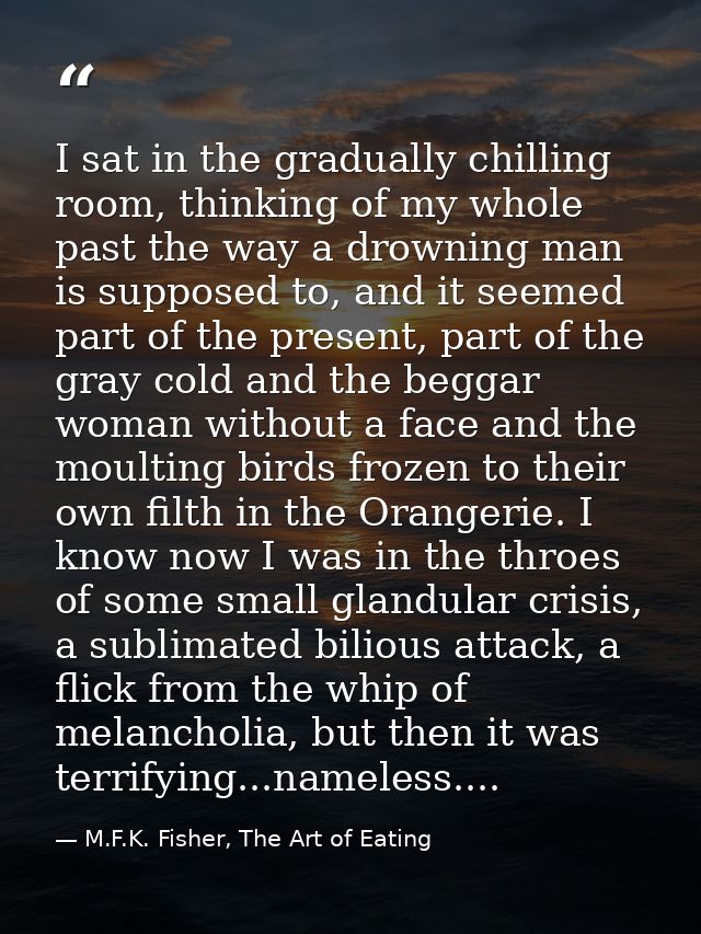 I sat in the gradually chilling room, thinking of my whole past the way a drowning man is supposed to, and it seemed par — M.F.K. Fisher, The Art of Eating