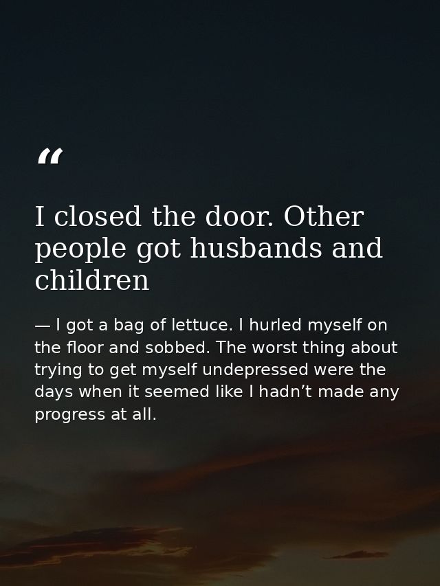 I closed the door. Other people got husbands and children — I got a bag of lettuce. I hurled myself on the floor and sobbed. The worst thing about trying to get myself undepressed were the days when it seemed like I hadn’t made any progress at all.