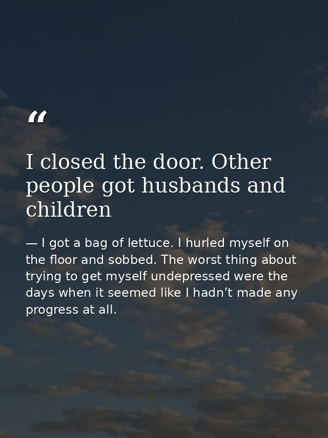 I closed the door. Other people got husbands and children — I got a bag of lettuce. I hurled myself on the floor and sobbed. The worst thing about trying to get myself undepressed were the days when it seemed like I hadn’t made any progress at all.