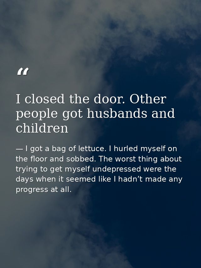 I closed the door. Other people got husbands and children — I got a bag of lettuce. I hurled myself on the floor and sobbed. The worst thing about trying to get myself undepressed were the days when it seemed like I hadn’t made any progress at all.