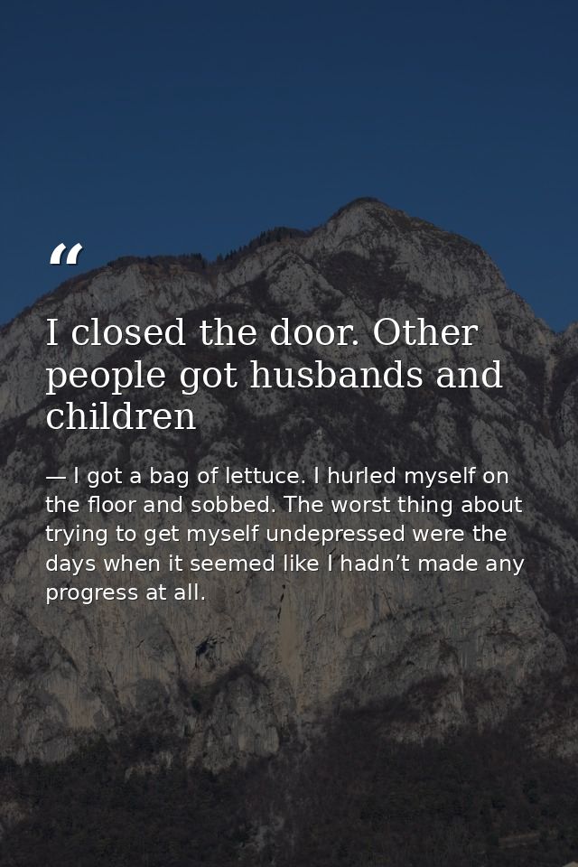 I closed the door. Other people got husbands and children — I got a bag of lettuce. I hurled myself on the floor and sobbed. The worst thing about trying to get myself undepressed were the days when it seemed like I hadn’t made any progress at all.