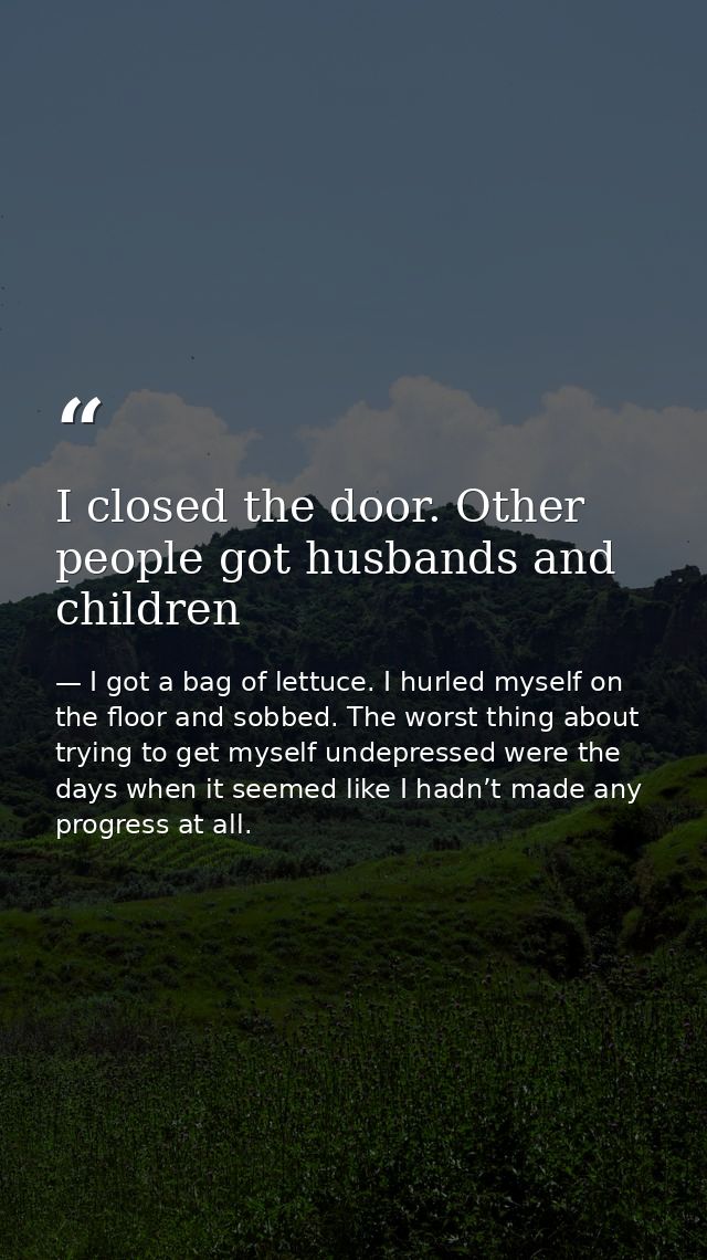 I closed the door. Other people got husbands and children — I got a bag of lettuce. I hurled myself on the floor and sobbed. The worst thing about trying to get myself undepressed were the days when it seemed like I hadn’t made any progress at all.