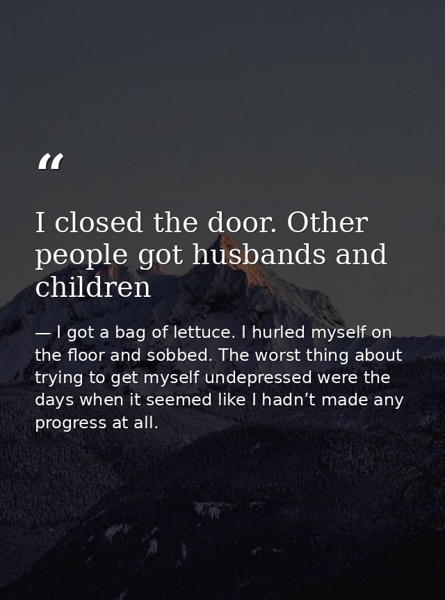 I closed the door. Other people got husbands and children — I got a bag of lettuce. I hurled myself on the floor and sobbed. The worst thing about trying to get myself undepressed were the days when it seemed like I hadn’t made any progress at all.