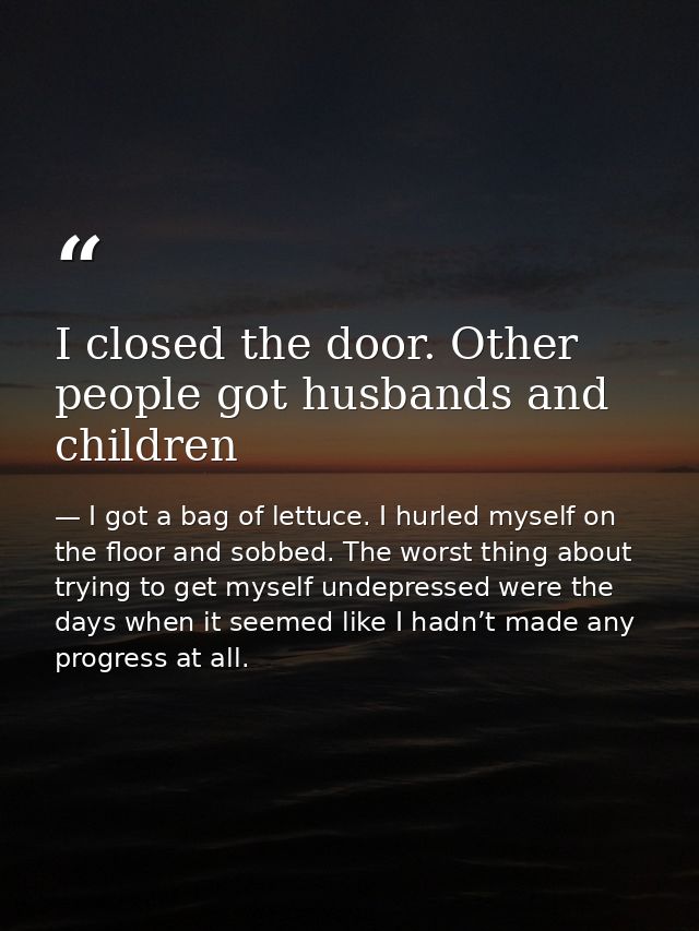 I closed the door. Other people got husbands and children — I got a bag of lettuce. I hurled myself on the floor and sobbed. The worst thing about trying to get myself undepressed were the days when it seemed like I hadn’t made any progress at all.