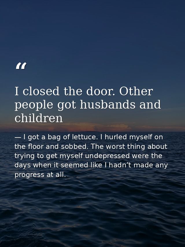 I closed the door. Other people got husbands and children — I got a bag of lettuce. I hurled myself on the floor and sobbed. The worst thing about trying to get myself undepressed were the days when it seemed like I hadn’t made any progress at all.