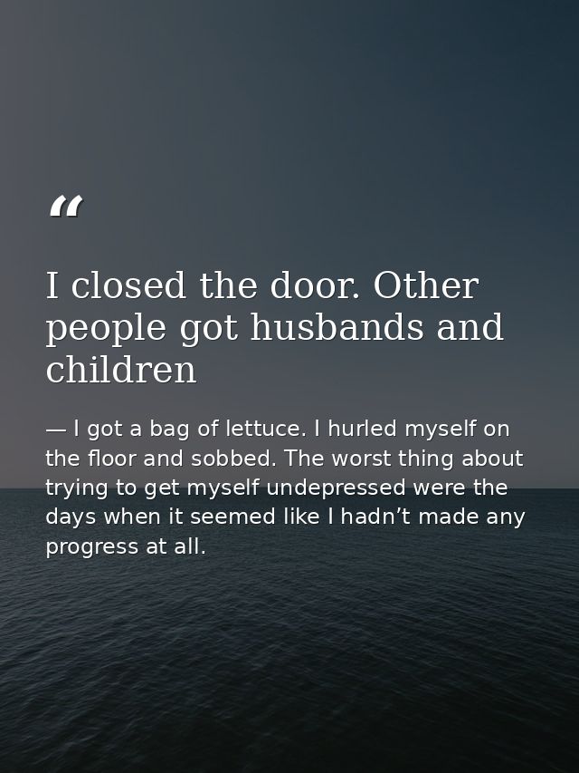 I closed the door. Other people got husbands and children — I got a bag of lettuce. I hurled myself on the floor and sobbed. The worst thing about trying to get myself undepressed were the days when it seemed like I hadn’t made any progress at all.
