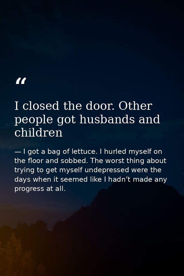 I closed the door. Other people got husbands and children — I got a bag of lettuce. I hurled myself on the floor and sobbed. The worst thing about trying to get myself undepressed were the days when it seemed like I hadn’t made any progress at all.