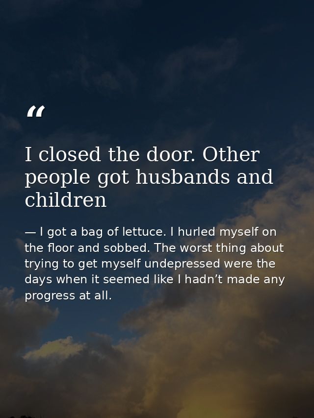 I closed the door. Other people got husbands and children — I got a bag of lettuce. I hurled myself on the floor and sobbed. The worst thing about trying to get myself undepressed were the days when it seemed like I hadn’t made any progress at all.