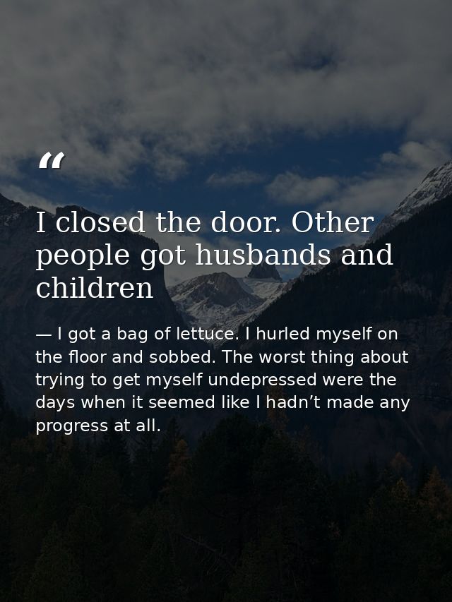 I closed the door. Other people got husbands and children — I got a bag of lettuce. I hurled myself on the floor and sobbed. The worst thing about trying to get myself undepressed were the days when it seemed like I hadn’t made any progress at all.
