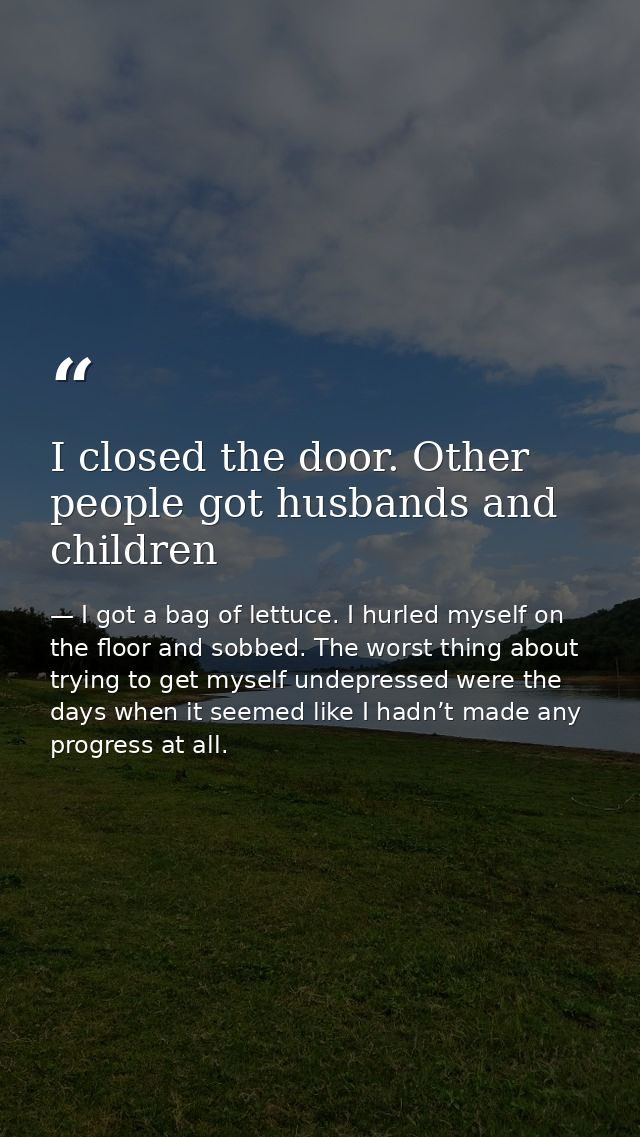 I closed the door. Other people got husbands and children — I got a bag of lettuce. I hurled myself on the floor and sobbed. The worst thing about trying to get myself undepressed were the days when it seemed like I hadn’t made any progress at all.