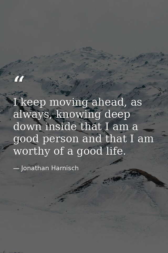 I keep moving ahead, as always, knowing deep down inside that I am a good person and that I am worthy of a good life. — Jonathan Harnisch