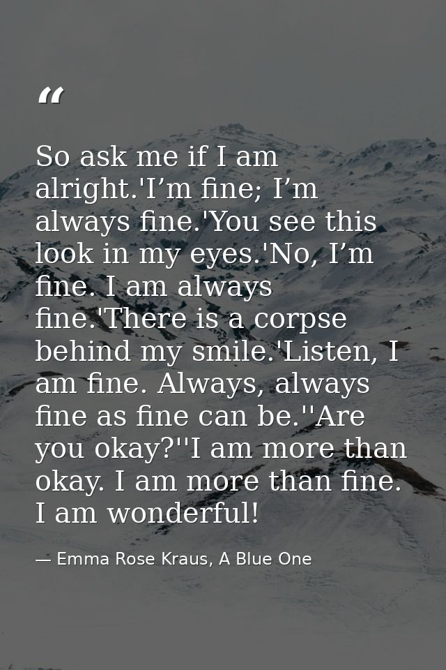 So ask me if I am alright.'I’m fine; I’m always fine.'You see this look in my eyes.'No, I’m fine. I am always fine.'Ther — Emma Rose Kraus, A Blue One