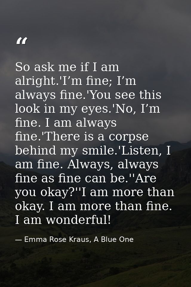 So ask me if I am alright.'I’m fine; I’m always fine.'You see this look in my eyes.'No, I’m fine. I am always fine.'Ther — Emma Rose Kraus, A Blue One