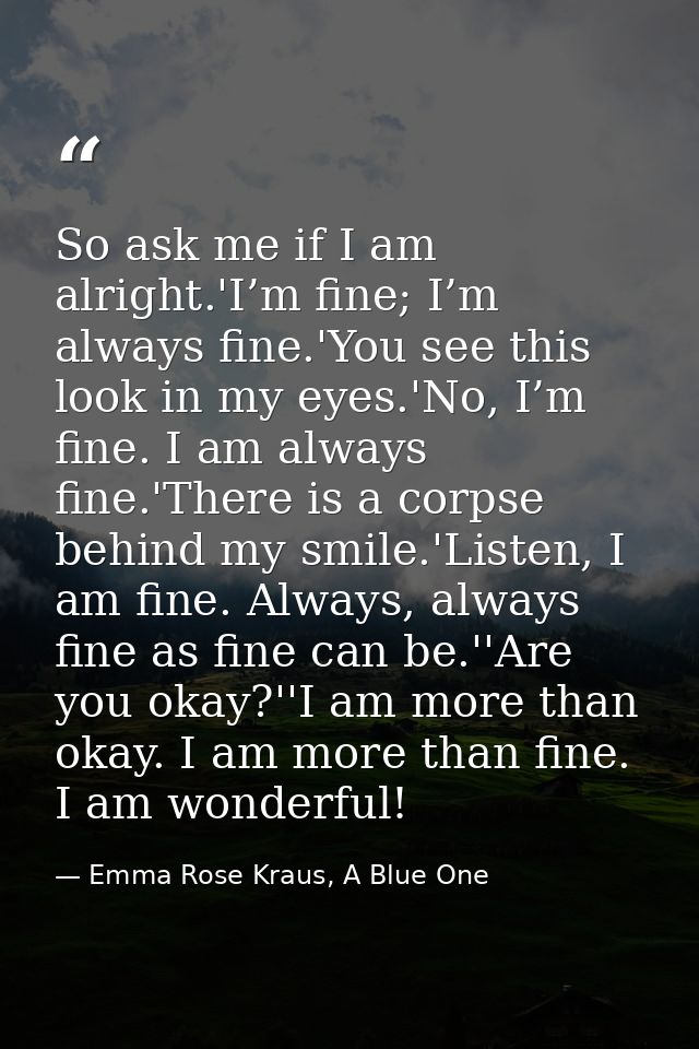 So ask me if I am alright.'I’m fine; I’m always fine.'You see this look in my eyes.'No, I’m fine. I am always fine.'Ther — Emma Rose Kraus, A Blue One