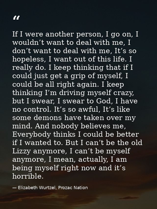 If I were another person, I go on, I wouldn’t want to deal with me, I don’t want to deal with me, It’s so hopeless, I wa — Elizabeth Wurtzel, Prozac Nation