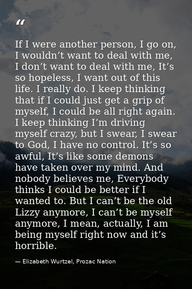 If I were another person, I go on, I wouldn’t want to deal with me, I don’t want to deal with me, It’s so hopeless, I wa — Elizabeth Wurtzel, Prozac Nation