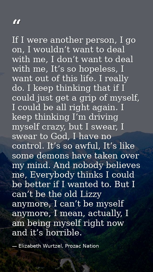 If I were another person, I go on, I wouldn’t want to deal with me, I don’t want to deal with me, It’s so hopeless, I wa — Elizabeth Wurtzel, Prozac Nation