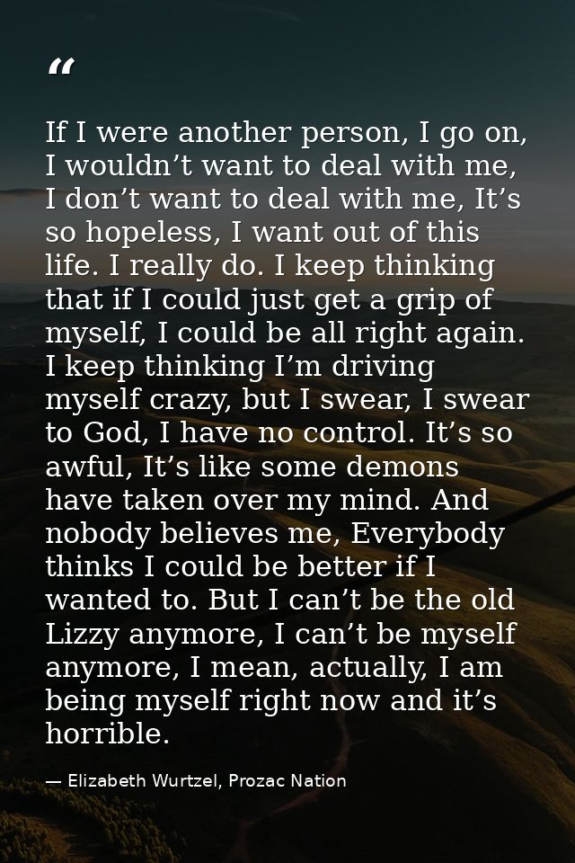 If I were another person, I go on, I wouldn’t want to deal with me, I don’t want to deal with me, It’s so hopeless, I wa — Elizabeth Wurtzel, Prozac Nation
