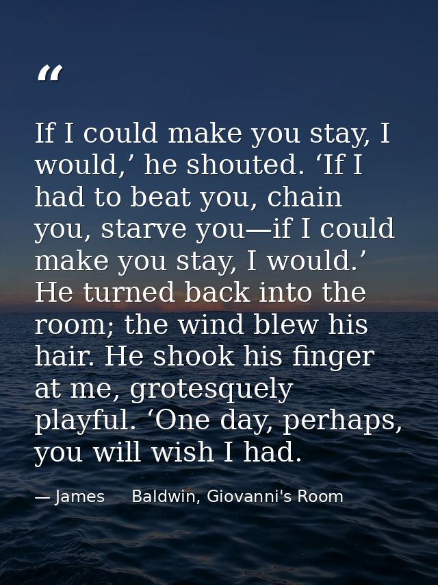 If I could make you stay, I would,’ he shouted. ‘If I had to beat you, chain you, starve you—if I could make you stay, I — James     Baldwin, Giovanni's Room