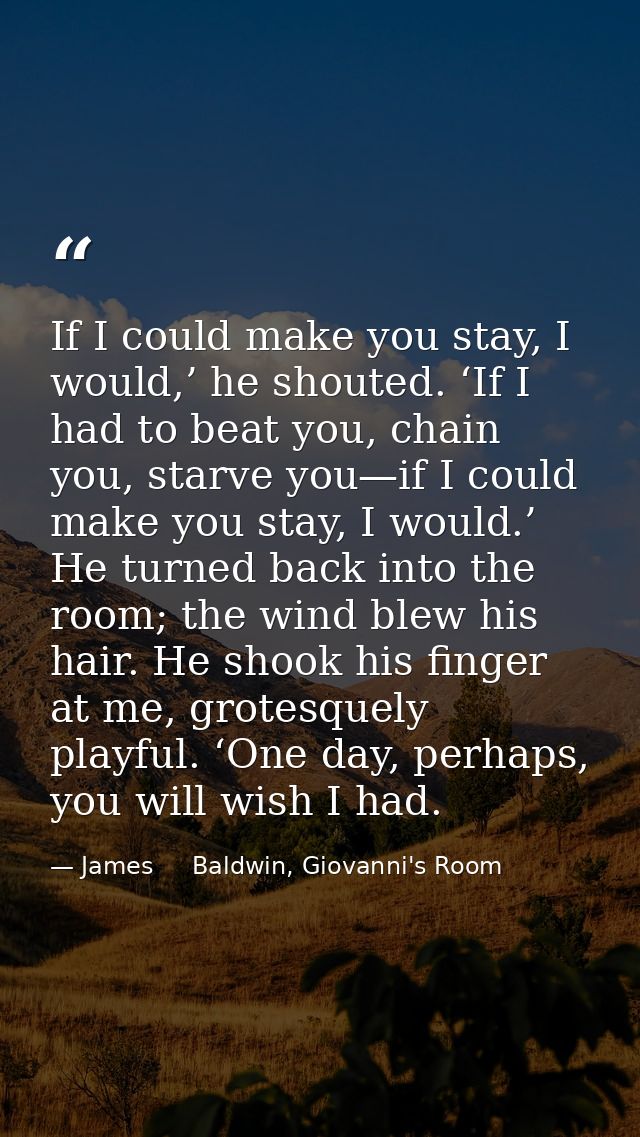 If I could make you stay, I would,’ he shouted. ‘If I had to beat you, chain you, starve you—if I could make you stay, I — James     Baldwin, Giovanni's Room