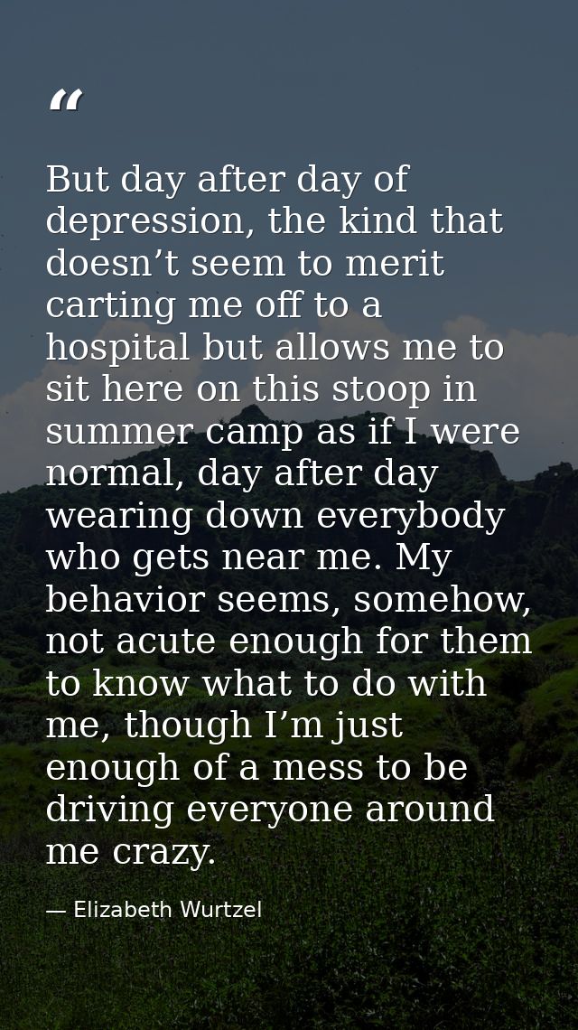 But day after day of depression, the kind that doesn’t seem to merit carting me off to a hospital but allows me to sit h — Elizabeth Wurtzel