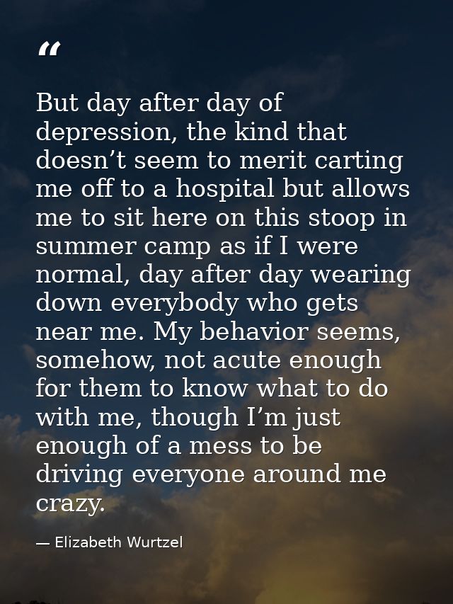 But day after day of depression, the kind that doesn’t seem to merit carting me off to a hospital but allows me to sit h — Elizabeth Wurtzel