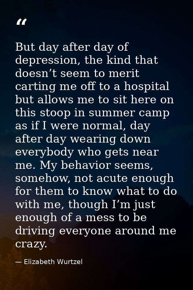 But day after day of depression, the kind that doesn’t seem to merit carting me off to a hospital but allows me to sit h — Elizabeth Wurtzel
