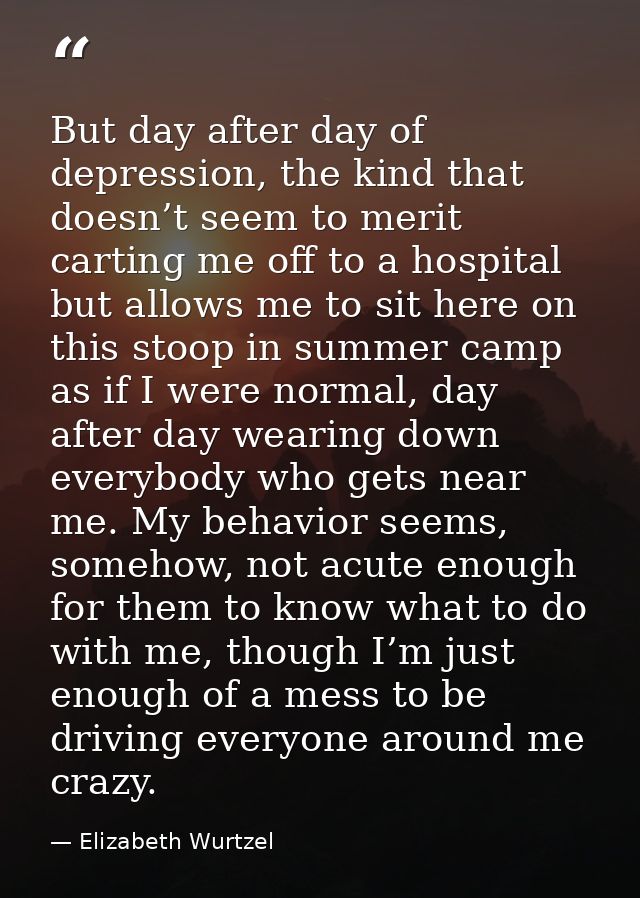 But day after day of depression, the kind that doesn’t seem to merit carting me off to a hospital but allows me to sit h — Elizabeth Wurtzel