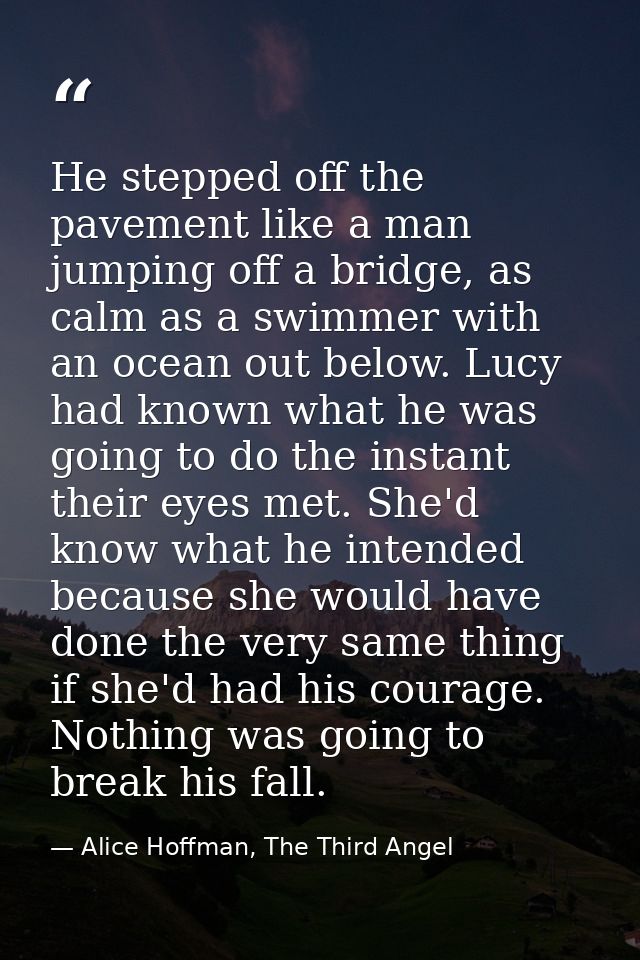 He stepped off the pavement like a man jumping off a bridge, as calm as a swimmer with an ocean out below. Lucy had know — Alice Hoffman, The Third Angel