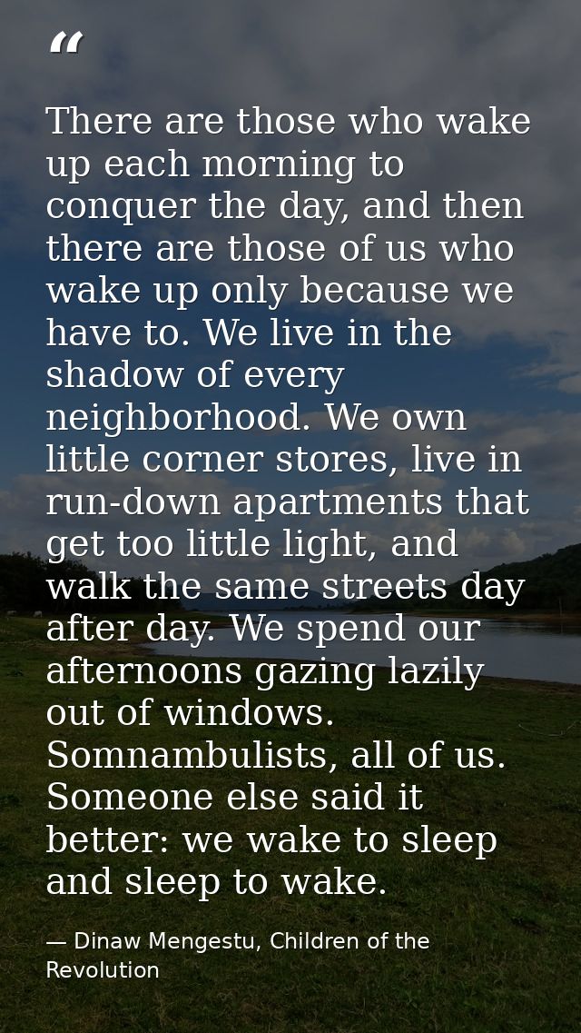 There are those who wake up each morning to conquer the day, and then there are those of us who wake up only because we  — Dinaw Mengestu, Children of the Revolution