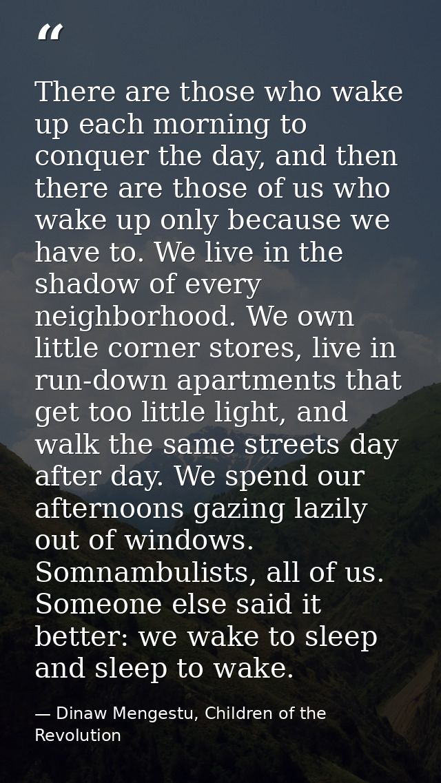 There are those who wake up each morning to conquer the day, and then there are those of us who wake up only because we  — Dinaw Mengestu, Children of the Revolution