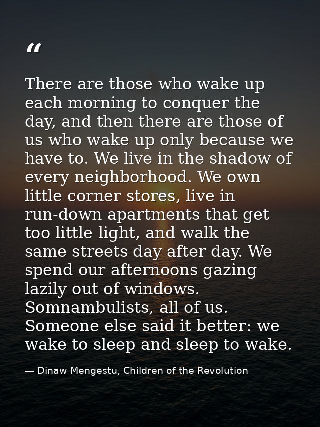 There are those who wake up each morning to conquer the day, and then there are those of us who wake up only because we  — Dinaw Mengestu, Children of the Revolution