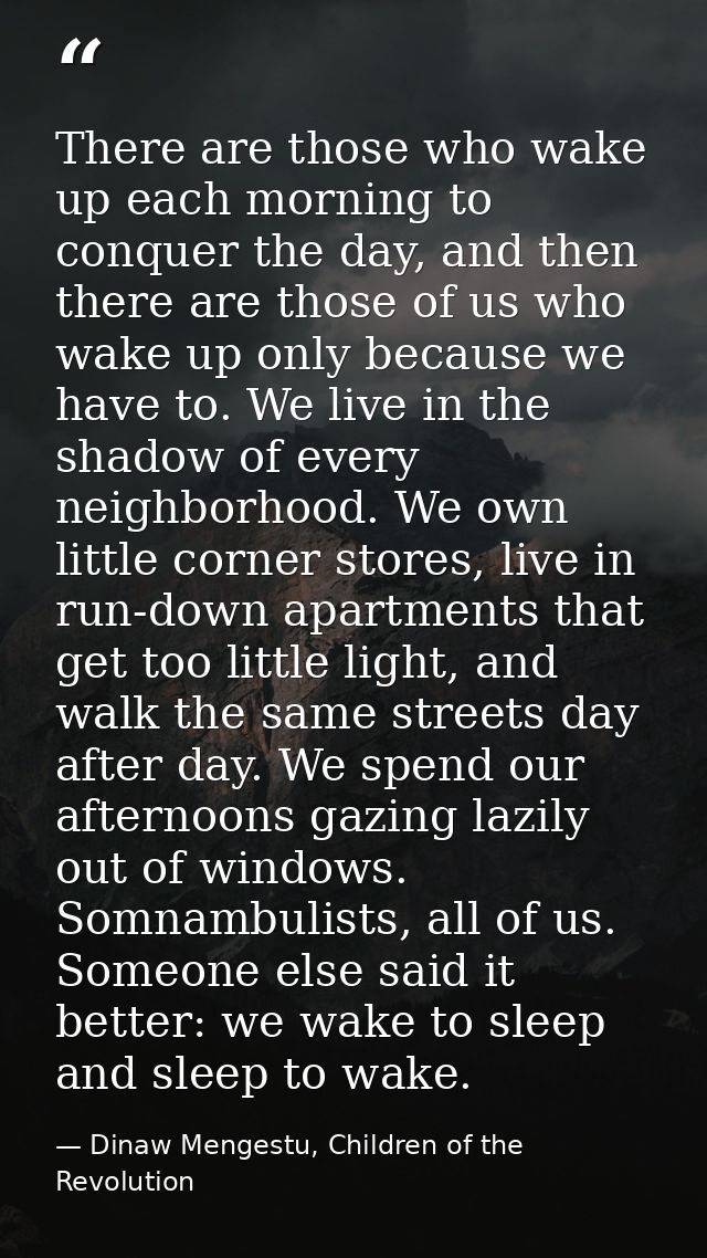 There are those who wake up each morning to conquer the day, and then there are those of us who wake up only because we  — Dinaw Mengestu, Children of the Revolution