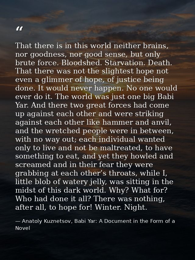 That there is in this world neither brains, nor goodness, nor good sense, but only brute force. Bloodshed. Starvation. D — Anatoly Kuznetsov, Babi Yar: A Document in the Form of a Novel