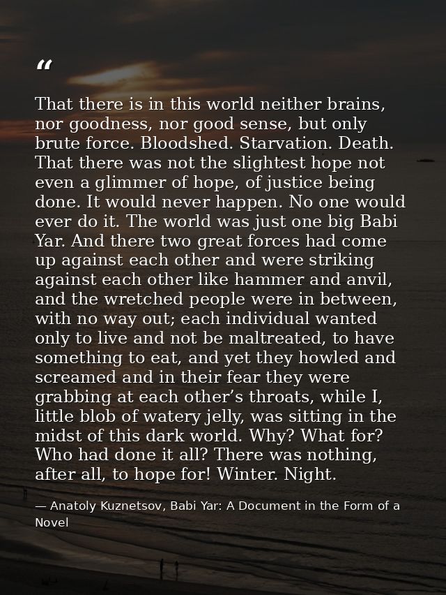 That there is in this world neither brains, nor goodness, nor good sense, but only brute force. Bloodshed. Starvation. D — Anatoly Kuznetsov, Babi Yar: A Document in the Form of a Novel
