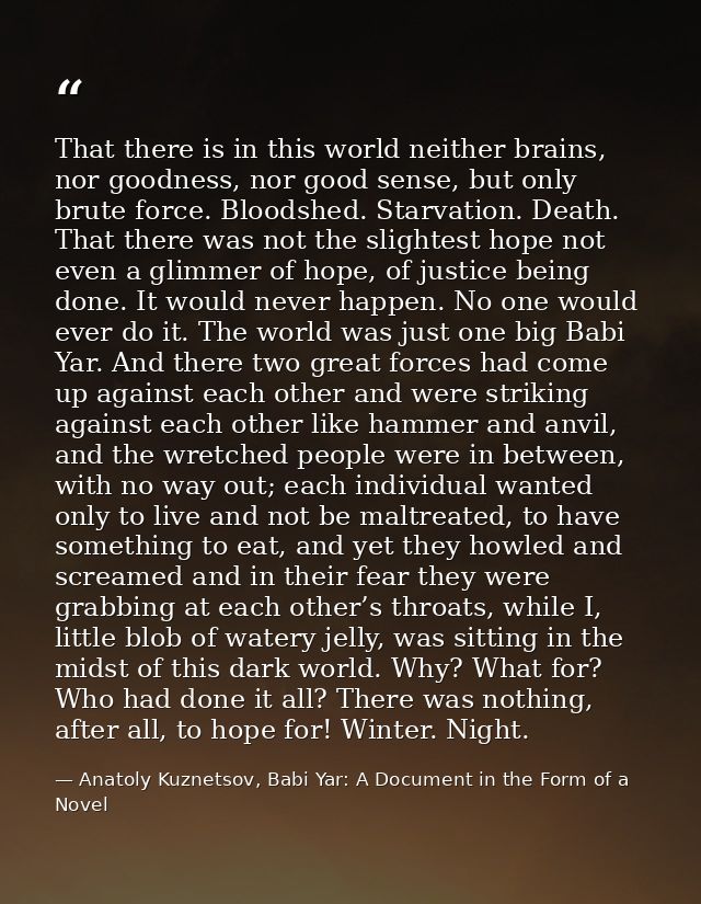 That there is in this world neither brains, nor goodness, nor good sense, but only brute force. Bloodshed. Starvation. D — Anatoly Kuznetsov, Babi Yar: A Document in the Form of a Novel