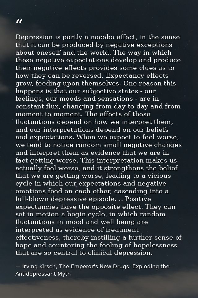 Depression is partly a nocebo effect, in the sense that it can be produced by negative exceptions about oneself and the  — Irving Kirsch, The Emperor's New Drugs: Exploding the Antidepressant Myth