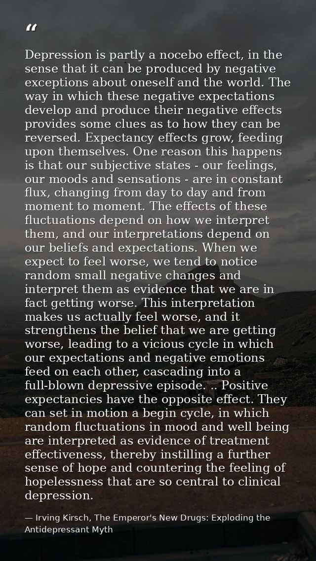 Depression is partly a nocebo effect, in the sense that it can be produced by negative exceptions about oneself and the  — Irving Kirsch, The Emperor's New Drugs: Exploding the Antidepressant Myth