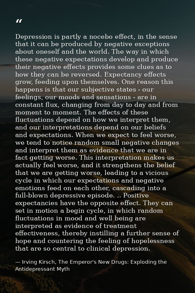 Depression is partly a nocebo effect, in the sense that it can be produced by negative exceptions about oneself and the  — Irving Kirsch, The Emperor's New Drugs: Exploding the Antidepressant Myth
