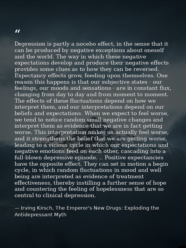 Depression is partly a nocebo effect, in the sense that it can be produced by negative exceptions about oneself and the  — Irving Kirsch, The Emperor's New Drugs: Exploding the Antidepressant Myth
