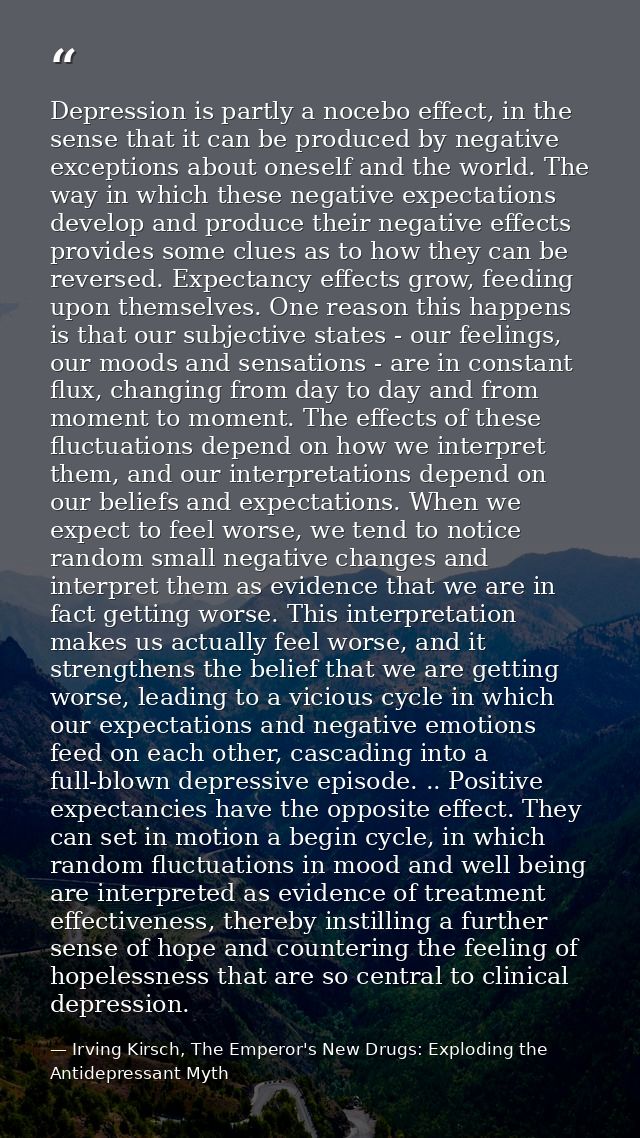 Depression is partly a nocebo effect, in the sense that it can be produced by negative exceptions about oneself and the  — Irving Kirsch, The Emperor's New Drugs: Exploding the Antidepressant Myth