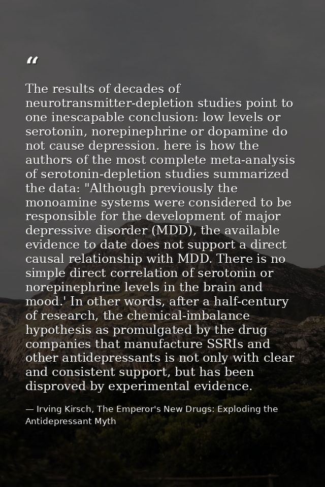 The results of decades of neurotransmitter-depletion studies point to one inescapable conclusion: low levels or serotoni — Irving Kirsch, The Emperor's New Drugs: Exploding the Antidepressant Myth